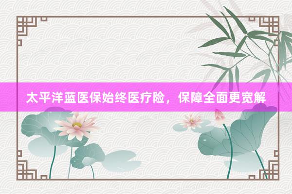 太平洋蓝医保始终医疗险，保障全面更宽解
