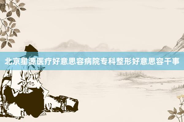 北京星源医疗好意思容病院专科整形好意思容干事